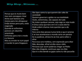 Hip Hop , Rimas …



                               São tipos como tu que querem dar cabo da
Pensas que és muito bom
                               sociedade
mas nem consegues rimar
                               Querem governar o globo na sua totalidade
Achas que bastava uma
                               Vocês, extremistas, são capazes de tudo
música para me ultrapassar
                               De matar qualquer pessoa, seja cego ou seja mudo
Então temos pena pois, estás
                               A Única coisa que tens em ti é o vazio eterno
enganado
                               Onde ardem chamas mais quentes que a do
Quando te enfrentam
                               Inferno
pareces um cãozinho
                               Para seres boa pessoa nunca terás o que é preciso
amestrado
                               E se isso acontecesse o mundo seria um paraíso
Enfrentas para criar o medo
                               Se eu pudesse, atirava-te ao mar, para voltar a
e a loucura
                               olhar
Mas eu enrolei-te num papel
                               Para essa cara maldosa, sem expressão para ditar
e mandei te para Singapura
                               Não, desculpa, afinal só dita raiva e ódio
                               Pensavas que assim poderias chegar ao Pódio
                               Mas não chegaste, continuas aqui no chão
                               Que é o sítio donde os gajos como tu não passarão
 