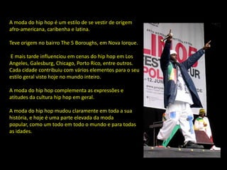 A moda do hip hop é um estilo de se vestir de origem
afro-americana, caribenha e latina.

Teve origem no bairro The 5 Boroughs, em Nova Iorque.

E mais tarde influenciou em cenas do hip hop em Los
Angeles, Galesburg, Chicago, Porto Rico, entre outros.
Cada cidade contribuiu com vários elementos para o seu
estilo geral visto hoje no mundo inteiro.

A moda do hip hop complementa as expressões e
atitudes da cultura hip hop em geral.

A moda do hip hop mudou claramente em toda a sua
história, e hoje é uma parte elevada da moda
popular, como um todo em todo o mundo e para todas
as idades.
 