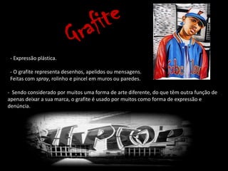 - Expressão plástica.

 - O grafite representa desenhos, apelidos ou mensagens.
 Feitas com spray, rolinho e pincel em muros ou paredes.

- Sendo considerado por muitos uma forma de arte diferente, do que têm outra função de
apenas deixar a sua marca, o grafite é usado por muitos como forma de expressão e
denúncia.
 