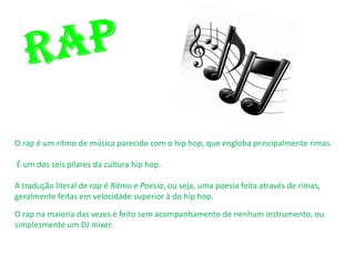 O rap é um ritmo de música parecido com o hip hop, que engloba principalmente rimas.

É um dos seis pilares da cultura hip hop.

A tradução literal de rap é Ritmo e Poesia, ou seja, uma poesia feita através de rimas,
geralmente feitas em velocidade superior à do hip hop.

O rap na maioria das vezes é feito sem acompanhamento de nenhum instrumento, ou
simplesmente um DJ mixer.
 