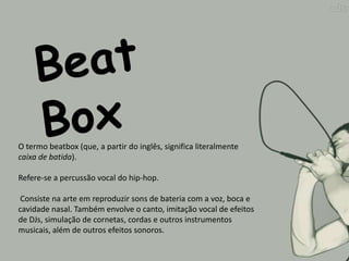 O termo beatbox (que, a partir do inglês, significa literalmente
caixa de batida).

Refere-se a percussão vocal do hip-hop.

 Consiste na arte em reproduzir sons de bateria com a voz, boca e
cavidade nasal. Também envolve o canto, imitação vocal de efeitos
de DJs, simulação de cornetas, cordas e outros instrumentos
musicais, além de outros efeitos sonoros.
 