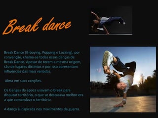 Break Dance (B-boying, Popping e Locking), por
convenção, chama-se todas essas danças de
Break Dance. Apesar de terem a mesma origem,
são de lugares distintos e por isso apresentam
influências das mais variadas.

Alma em suas canções.

Os Ganges da época usavam o break para
disputar território, o que se destacava melhor era
a que comandava o território.

A dança é inspirada nos movimentos da guerra.
 
