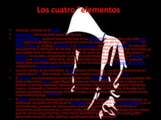 Los cuatro "elementos"

•   Aeorosol, utilizado en el grafiti.
•   Breakdance, forma de baile típica del hip hop.
•   Afrika Bambaataa acuñó el término hip hop en los años 1970, aunque años más tarde KRS
    One, originario del Bronx, quiso unificar en cuatro los elementos del hip hop:[cita requerida] el
    MCing (rapping), el DJing (turntablism), el breakdancing (bboying) y el grafiti. Su intención
    era simplificar la definición de hip hop, si bien para algunos ésta puede resultar incompleta ya
    que existen otras manifestaciones que quedarían excluidas de esta clasificación, como el
    beatbox, los murales, el beatmakin o producción de fondos musicales (beats), el popping, el
    locking o el uprocking, entre otras. Existen opiniones que también consideran necesario
    incluir otras manifestaciones no relacionadas con la música como el streetball (baloncesto
    callejero) o el skateboarding.[cita requerida]
•   La unión de dos de los elementos, el MC (Master of Ceremony, maestro de ceremonias en
    castellano) y el DJ (Disc Jockey), conforman el estilo musical del hip hop, el rap.
•   El bboying es el baile popularmente conocido como breakdance. La persona que practica este
    baile se denomina bboy o bgirl (fly girl). Existe una notoria diferencia entre un bboy y un
    breaker: el primero baila por cuestiones meramente culturales y busca aportar elementos
    nuevos, innovando y llevando el nivel de dificultad a nuevas dimensiones. El breaker es la
    persona que baila solamente por interés o moda y se considera que no tiene conciencia del
    movimiento hip hop.[cita requerida]
•   El grafiti es la rama artística pictórica de esta cultura aplicada sobre superficies urbanas. La
    estética de los grafitis ha influido en la historieta (como en las tiras de The Boondocks) y en el
    diseño de ropa, portadas de discos y otros objetos. Quienes practican esta faceta se
    denominan writers (escritores). Existen estilos de graffiti que se considera que tienen menos
    que ver con la cultura hip hop, como radical & political graffiti, street art y post graffiti
    (generalmente grafiti sobre política) y grafiti generado por ordenador.
 