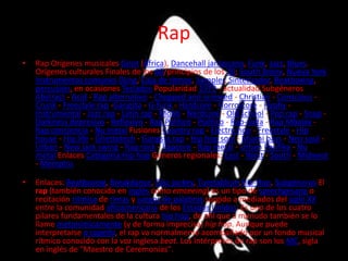 Rap
•   Rap Orígenes musicales Griot (África), Dancehall jamaicano, Funk, Jazz, Blues.
    Orígenes culturales Finales de los 60/principios de los 70; South Bronx, Nueva York
    Instrumentos comunes Djing, Caja de ritmos, Sampler, Sintetizador, Beatboxing,
    percusión, en ocasiones Teclados Popularidad 1979 - actualidad Subgéneros
    Abstract - Acid - Rap alternativo - Chopped and screwed - Christian - Conscious -
    Crunk - Freestyle rap -Gangsta - G-funk - Hardcore - Horrorcore - Hyphy -
    Instrumental - Jazz rap - Latin rap - Mobb - Nerdcore - Old school - Pop rap - Snap -
    Darkness depresivo - Reflexivo - Rap Politico - Poético - Rap-soda - Rap Mbalax -
    Rap conciencia - Nu metal Fusiones Country rap - Electro hop - Freestyle - Hip
    house - Hip life - Ghettotech - Gangsta rap - Hip hop soul - Miami bass - Neo soul -
    Urban - New jack swing - Rap rock - Rapcore - Rap metal - Urban Pasifika - Nu
    metal Enlaces Categoría:Hip hop Géneros regionales: East - West - South - Midwest
    - Memphis

•   Enlaces: Beatboxing, Breakdance, Disc jockey, Turntablism,Hip-Hop, Subgéneros El
    rap (también conocido en inglés como emceeing) es un tipo de sprechgesang o
    recitación rítmica de rimas y juegos de palabras surgido a mediados del siglo XX
    entre la comunidad afroamericana de los Estados Unidos. Es uno de los cuatro
    pilares fundamentales de la cultura hip hop, de ahí que a menudo también se lo
    llame metonímicamente (y de forma imprecisa) hip hop. Aunque puede
    interpretarse a capella, el rap va normalmente acompañado por un fondo musical
    rítmico conocido con la voz inglesa beat. Los intérpretes de rap son los MC, sigla
    en inglés de "Maestro de Ceremonias".
 