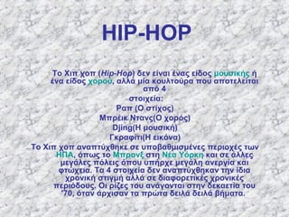 HIP-HOP
Το Χιπ χοπ (Hip-Hop) δεν είναι ένας είδος μουσικής ή
ένα είδος χορού, αλλά μία κουλτούρα που αποτελείται
από 4
στοιχεία:
Ραπ (Ο στίχος)
Μπρέικ Ντανς(O χορός)
Djing(Η μουσική)
Γκραφίτι(Η εικόνα)
Το Χιπ χοπ αναπτύχθηκε σε υποβαθμισμένες περιοχές των
ΗΠΑ, όπως το Μπρονξ στη Νέα Υόρκη και σε άλλες
μεγάλες πόλεις όπου υπήρχε μεγάλη ανεργία και
φτώχεια. Τα 4 στοιχεία δεν αναπτύχθηκαν την ίδια
χρονική στιγμή αλλά σε διαφορετικές χρονικές
περιόδους. Οι ρίζες του ανάγονται στην δεκαετία του
'70, όταν άρχισαν τα πρώτα δειλά δειλά βήματα.
 
