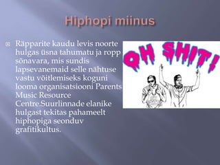 

Räpparite kaudu levis noorte
hulgas üsna tahumatu ja ropp
sõnavara, mis sundis
lapsevanemaid selle nähtuse
vastu võitlemiseks koguni
looma organisatsiooni Parents
Music Resource
Centre.Suurlinnade elanike
hulgast tekitas pahameelt
hiphopiga seonduv
grafitikultus.

 