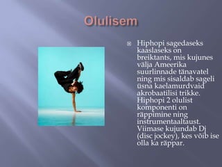 

Hiphopi sagedaseks
kaaslaseks on
breiktants, mis kujunes
välja Ameerika
suurlinnade tänavatel
ning mis sisaldab sageli
üsna kaelamurdvaid
akrobaatilisi trikke.
Hiphopi 2 olulist
komponenti on
räppimine ning
instrumentaaltaust.
Viimase kujundab Dj
(disc jockey), kes võib ise
olla ka räppar.

 