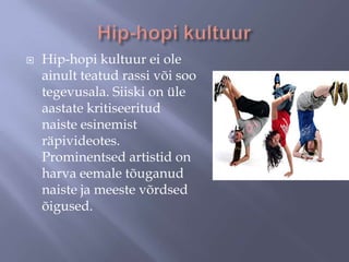 

Hip-hopi kultuur ei ole
ainult teatud rassi või soo
tegevusala. Siiski on üle
aastate kritiseeritud
naiste esinemist
räpivideotes.
Prominentsed artistid on
harva eemale tõuganud
naiste ja meeste võrdsed
õigused.

 