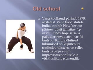 

Vana koolkond pärineb 1970.
aastatest. Vana kooli stiilide
hulka kuulub New Yorkist
pärinev püsti tantsitav top
rockin', lindy hop, salsa ja
paljud erinevad afro-kariibi
tantsud. Kuigi põhilised
liikumised on kujunenud
traditsioonilisteks, on selles
tantsus palju ruumi
improvisatsioonilisele ja
võistluslikule elemendile.

 