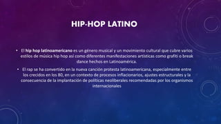 HIP-HOP LATINO
• El hip hop latinoamericano es un género musical y un movimiento cultural que cubre varios
estilos de música hip hop así como diferentes manifestaciones artísticas como grafiti o break
dance hechos en Latinoamérica.
• El rap se ha convertido en la nueva canción protesta latinoamericana, especialmente entre
los crecidos en los 80, en un contexto de procesos inflacionarios, ajustes estructurales y la
consecuencia de la implantación de políticas neoliberales recomendadas por los organismos
internacionales
 