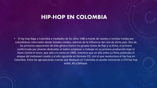 HIP-HOP EN COLOMBIA
• El hip hop llega a Colombia a mediados de los años 1980 a través de casetes y revistas traídas por
colombianos retornados desde Estados Unidos, además de la influencia del cine de dicho país. Dos de
los primeros exponentes de este género fueron los grupos Gotas de Rap y La Etnia, el primero
conformado por jóvenes dedicados al teatro empiezan a trabajar en su primera producción bajo el
título Contra el muro, que sale a la venta en 1995, mientras que un año antes La Etnia publicaba El
ataque del metanoen casete y al año siguiente en formato CD, con el que revoluciona el hip hop en
Colombia. Entre las agrupaciones nuevas que destacan en Colombia se puede mencionar a 574 hip hop
estilo, Ali y Zehtyan.
 