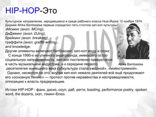 HIP-HOP-Это
Культурное направление, зародившееся в среде рабочего класса Нью-Йорка 12 ноября 1974.
Диджей Afrika Bambaataa первым определил пять столпов хип-хоп культуры:
эМсиинг (англ. MCing),
ДиДжеинг (англ. DJing),
брейкинг (англ. breaking),
граффити (англ. graffiti writing),
and knowledge.
Другие элементы включают битбоксинг, хип-хоп моду и слэнг.
С конца 1990-х из уличного андеграунда, имеющего остро
социальную направленность, хип-хоп постепенно превратился
в часть музыкальной индустрии, а к середине первого Afrika Bambaataa
десятилетия нынешнего века субкультура стала «модной», «мэйнстримной».
Однако, несмотря на это, внутри хип-хоп немало деятелей всё ещё продолжают
его «основную линию» — протест против неравенства и несправедливости,
оппозицию к власть предержащим.
Истоки HIP-HOP : фанк, диско, соул, даб, регги, toasting, performance poetry, spoken
word, the dozens, скэт, токинг-блюз.
 