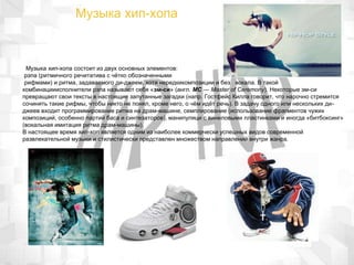 Музыка хип-хопа
Музыка хип-хопа состоит из двух основных элементов:
рэпа (ритмичного речитатива с чётко обозначенными
рифмами) и ритма, задаваемого ди-джеем, хотя нередкикомпозиции и без вокала. В такой
комбинацииисполнители рэпа называют себя «эм-си» (англ. MC — Master of Ceremony). Некоторые эм-си
превращают свои тексты в настоящие запутанные загадки (напр. Гостфейс Килла говорит, что нарочно стремится
сочинять такие рифмы, чтобы никто не понял, кроме него, о чём идёт речь). В задачу одного или нескольких ди-
джеев входит программирование ритма на драм-машине, семплирование (использование фрагментов чужих
композиций, особенно партий баса и синтезаторов), манипуляци с виниловыми пластинками и иногда «битбоксинг»
(вокальная имитация ритма драм-машины).
В настоящее время хип-хоп является одним из наиболее коммерчески успешных видов современной
развлекательной музыки и стилистически представлен множеством направлений внутри жанра.
 