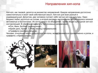 Направления хип-хопа
Хип-хоп, как таковой, делится на множество направлений. Каждое направление достаточно
самостоятельно и несёт свой собственный смысл. Хип-хоп для всех разный и
индивидуальный. Допустим, два человека считают себя частью хип-хоп культуры. Один
безумно любит крутиться на голове, а второй рисовать на соседском заборе надписи папиной
автоэмалью в баллончиках. Их почти ничего не объединяет, кроме общей культурной хип-хоп
составляющей. В нём можно выделить три основных направления:
●Рэп, Фанк, Битбокс (музыкальное)
●Брейк данс, Крамп, C-Walk, waving (танцевальное)
●Граффити (изобразительное)
Человек, относящий себя к субкультуре хип-хопа, может заниматься одновременно и рэпом, и
граффити, и брейк-дансом.
 