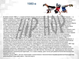 1980-е
В самом начале 1980-х гг. в среде рэпперов возник сильный интерес к европейской электронной поп-музыке, — в
первую очередь, к Kraftwerk и Гэри Ньюману, широко семплировавшимся, — технологические находки которых,
вкупе с развившимся «брейкбитом» — ломаным, совершенно новым ритмом, — способствовали отрыву хип-хопа от
ритмической зависимости от диско и фанка. Брейкбитовый ритм в сочетании с более развитой к тому времени
техникой ямайского даба вывели хип-хоп на новый уровень (см. электро). Новаторами раннего хип-хопа были Кёртис
Блоу, Африка Бамбата, Грандмастер Флэш и Whodini, — именно их записи 1980—1984 гг. (относимые ныне к
«старой школе хип-хопа») явились определяющими для становления жанра. Музыкальный журнал Rolling Stone
назвал самой влиятельной композицией в истории хип-хопа «The Message» Грандмастера Флэша (1982).
Эстафету новаторства подхватили коллективы Run DMC, Mantronix, Beastie Boys, каждый из которых привнёс в хип-
хоп свои открытия: Run DMC играли минимальный драм-машинный брейкбит, Mantronix же получили признание
своей революционной техникой микширования, а Beastie Boys сочетали элементы панк-рока и рэпа и стали первым
белым рэп-коллективом, добившимся коммерческого успеха. Рэп-композиции записывали и панк-команды,
например, The Clash (их сингл «The Magnificent Seven» 1980 года интенсивно раскручивался на негритянских
радиостанциях Нью-Йорка), Blondie (их сингл «The Rapture» возглавил американский хит-парад в 1982 г.).
К середине 1980-х годов музыка хип-хопа перестала ориентироваться исключительно на атмосферу вечеринок, и
следующее поколение рэпперов стало разрабатывать более серьезные темы, например социально-агрессивные
рэпперы Public Enemy принесли им культовый статус среди слушателей не только в негритянской среде.
Усложнялась и музыкальная сторона хип-хопа: современный этап в его развитии начинается с выхода в 1987 году
альбома «Paid in Full» дуэта Eric B. & Rakim. К концу 1980-х гг. рэп-музыка достигла уровня популярности,
сравнимого с роком, кантри и эстрадой, а такие крупные институты музыкальной индустрии как Американская
академия грамзаписи, заведующая «Грэмми», и American Music Awards в 1988 году учредили категории для рэпа.
Олицетворением этой популярности в Америке стали MC Hammer, Kris Kross и др., адресовавшие свою музыку
более широкой слушательской аудитории, что, в свою очередь, дало толчок для развития более бескопромисных
жанров в хип-хопе.
Начиная с конца 1980-х, хип-хоп подпитывает стилистически и технологически модифицированный благодаря ему
ритм-энд-блюз («нью джек свинг», «хип-хоп-соул»).
 