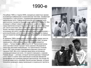 1990-е
На рубеже 1990-х с подачи NWA, скандально известных своими
вызывающе-скабрезными и агрессивными текстами, приобретает
популярность «гангста-рэп», отражающий криминальный быт
негритянских гетто. Самым влиятельным деятелем хип-хопа
десятилетия становится бывший участник NWA по имени Dr. Dre;
он вводит в оборот новый стиль джи-фанк, наиболее ярким
представителем которого был его протеже Снуп Догг. Несколько
лет спустя участники трио The Fugees своим альбомом «The
Score» наглядно продемонстрировали возможности для
интеграции хип-хопа с другими музыкальными направлениями —
ритм-энд-блюзом, рэгги и даже джазом. Они одними из первых
хип-хоп-проектов приобрели широкую популярность за пределами
США.
В середине 1990-х развернулось соперничество между гангста-
рэперами с Западного и Восточного побережий США, которое
завершилось гибелью ярких представителей с каждой из
сторон — Тупака Шакура и Notorious B.I.G. Трагический исход
этого противостояния породил такое широкое обсуждение в
средствах массовой информации, что практически в течение
всего 1997 года рэпперы оккупировали верхние строчки хит-
парадов США. Для этого периода характерна интенсивная
коммерциализация хип-хопа, что принято связывать с именем
Паффа Дэдди — рэппера, который пропагандировал гламурный
стиль жизни и строил свои композиции на весьма обширном
цитировании поп-шлягеров прежних десятилетий. На исходе XX
столетия известность приобрёл белый рэппер Эминем, который
попытался возродить заряд провокации и социального протеста.
 