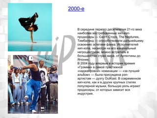 2000-е
В середине первого десятилетия 21-го века
наиболее востребованные хип-хоп-
продюсеры — Скотт Сторч, The Neptunes,
Тимбалэнд — способствовали дальнейшему
освоению эстетики фанка. Исполнителей
хип-хопа, несмотря на его изначальный
негроцентризм, можно встретить в
большинстве стран мира, от Аргентины до
Японии.
В 2004 году впервые в истории премия
«Грэмми» в самой престижной
«наджанровой» номинации — «за лучший
альбом» — была присуждена рэп-
артистам — дуэту OutKast. В современном
хип-хопе, как и в других крупных стилях
популярной музыки, большую роль играют
продюсеры, от которых зависит вся
индустрия.
 