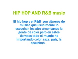 HIP HOP AND R&B music El hip hop y el R&B  son géneros de música que usualmente lo escuchan los afro americanos la gente de color pero en estos tiempos todo el mundo no importando color, raza, pais, la escuchan .  