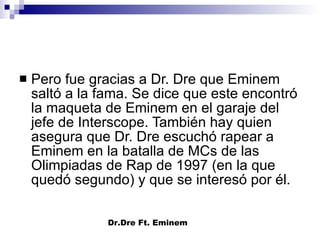 Pero fue gracias a Dr. Dre que Eminem saltó a la fama. Se dice que este encontró la maqueta de Eminem en el garaje del jefe de Interscope. También hay quien asegura que Dr. Dre escuchó rapear a Eminem en la batalla de MCs de las Olimpiadas de Rap de 1997 (en la que quedó segundo) y que se interesó por él.  Dr.Dre Ft. Eminem 