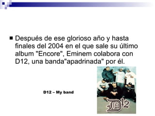 Después de ese glorioso año y hasta finales del 2004 en el que sale su último album "Encore", Eminem colabora con D12, una banda"apadrinada" por él. D12 – My band 