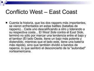 Conflicto West – East Coast Cuenta la historia, que los dos rappers más importantes, se vieron enfrentados en estas battles (batallas de rappers)... Cada uno descalificando a otro y liderando a su respectiva costa... El W est Side  contra el E ast Side , terminó no sólo por marcar una tendencia entre el bajo y el tambor (El lado Oeste, tiene un bajo más potente y distendido, mientras que el lado este, tiene una batería más rápida), sino que también dividió a bandos de raperos, lo que sembró el desconcierto de la "autoridad" norteamericana. 