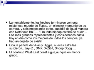 Lamentablemente, los hechos terminaron con una misteriosa muerte de Tupac, en el mejor momento de su carrera, y seis meses más tarde, sucedió de igual manera con Notorious BIG.... El mundo hiphop estaba de duelo... Los más grandes representantes y considerados hasta hoy en día como los mejores de todos los tiempos, ya habían dejado de existir. Con la partida de 2Pac y Biggie, nuevas estrellas surgieron...Jay- Z , DMX, X-Zibit, Snoop Dogg … El conflicto West East coast sigue,aunque en menor grado. 