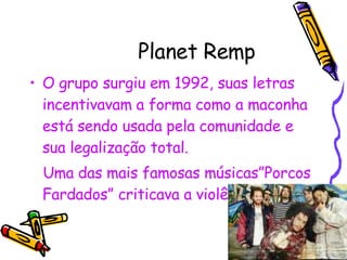 Planet Remp O grupo surgiu em 1992, suas letras incentivavam a forma como a maconha está sendo usada pela comunidade e sua legalização total. Uma das mais famosas músicas”Porcos Fardados” criticava a violência policial. 
