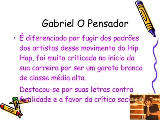 Gabriel O Pensador É diferenciado por fugir dos padrões dos artistas desse movimento do Hip Hop, foi muito criticado no início da sua carreira por ser um garoto branco de classe média alta. Destacou-se por suas letras contra futilidade e a favor da crítica social. 