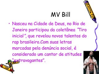 MV Bill  Nasceu na Cidade de Deus, no Rio de Janeiro participou da coletânea  “ Tiro inicial ” , que revelou novos talentos do rap brasileiro.Com suas letras marcadas pela denúncia social, é considerado um cantor de atitudes “extravagantes”. 