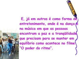 E, já em outros é como forma de entretenimento, onde é na dança e na música em que as pessoas encontram a paz e a tranqüilidade que precisam para se manter em equilíbrio como acontece no filme “O poder do ritmo”. 