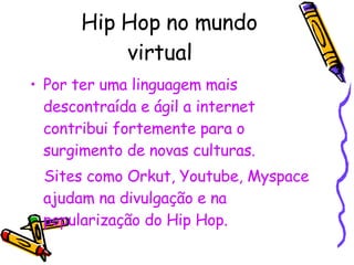 Hip Hop no mundo virtual Por ter uma linguagem mais descontraída e ágil a internet contribui fortemente para o surgimento de novas culturas. Sites como Orkut, Youtube, Myspace ajudam na divulgação e na popularização do Hip Hop. 