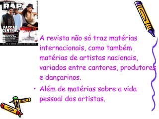 A revista não só traz matérias internacionais, como também matérias de artistas nacionais, variados entre cantores, produtores e dançarinos. Além de matérias sobre a vida pessoal dos artistas. 