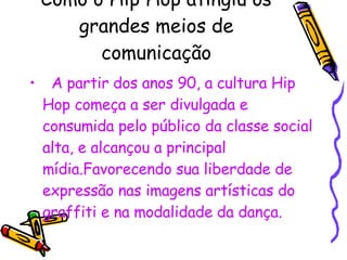 Como o Hip Hop atingiu os grandes meios de comunicação A partir dos anos 90, a cultura Hip Hop começa a ser divulgada e consumida pelo público da classe social alta, e alcançou a principal mídia.Favorecendo sua liberdade de expressão nas imagens artísticas do graffiti e na modalidade da dança. 