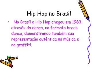 Hip Hop no Brasil No Brasil o Hip Hop chegou em 1983, através da dança, no formato break dance, demonstrando também sua representação autêntica na música e no graffiti. 