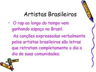 Artistas Brasileiros O rap ao longo do tempo vem ganhando espaço no Brasil. As canções expressadas verbalmente pelos artistas brasileiros são letras que retratam completamente o dia a dia de suas comunidades. 
