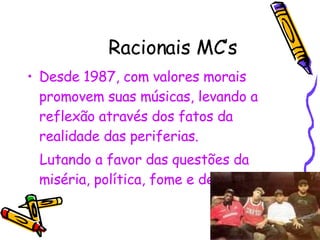 Racionais MC’s Desde 1987, com valores morais promovem suas músicas, levando a reflexão através dos fatos da realidade das periferias. Lutando a favor das questões da miséria, política, fome e desemprego .  