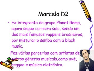 Marcelo D2 Ex integrante do grupo Planet Remp, agora segue carreira solo, sendo um dos mais famosos rappers brasileiros, por misturar o samba com a black music. Fez várias parcerias com artistas de outros gêneros musicais,como axé, reggae e música eletrônica. 