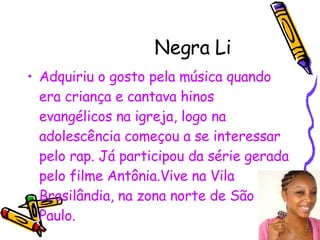 Negra Li Adquiriu o gosto pela música quando era criança e cantava hinos evangélicos na igreja, logo na adolescência começou a se interessar pelo rap. Já participou da série gerada pelo filme Antônia.Vive na Vila Brasilândia, na zona norte de São Paulo. 