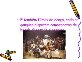 E também filmes de dança, onde as gangues disputam campeonatos de break, freestyle e popping. 