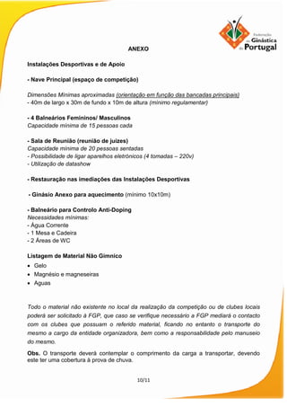 10/11
ANEXO
Instalações Desportivas e de Apoio
- Nave Principal (espaço de competição)
Dimensões Mínimas aproximadas (orientação em função das bancadas principais)
- 40m de largo x 30m de fundo x 10m de altura (mínimo regulamentar)
- 4 Balneários Femininos/ Masculinos
Capacidade mínima de 15 pessoas cada
- Sala de Reunião (reunião de juízes)
Capacidade mínima de 20 pessoas sentadas
- Possibilidade de ligar aparelhos eletrónicos (4 tomadas – 220v)
- Utilização de datashow
- Restauração nas imediações das Instalações Desportivas
- Ginásio Anexo para aquecimento (mínimo 10x10m)
- Balneário para Controlo Anti-Doping
Necessidades mínimas:
- Água Corrente
- 1 Mesa e Cadeira
- 2 Áreas de WC
Listagem de Material Não Gímnico
• Gelo
• Magnésio e magneseiras
• Aguas
Todo o material não existente no local da realização da competição ou de clubes locais
poderá ser solicitado à FGP, que caso se verifique necessário a FGP mediará o contacto
com os clubes que possuam o referido material, ficando no entanto o transporte do
mesmo a cargo da entidade organizadora, bem como a responsabilidade pelo manuseio
do mesmo.
Obs. O transporte deverá contemplar o comprimento da carga a transportar, devendo
este ter uma cobertura à prova de chuva.
 