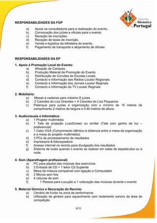 6/11
RESPONSABILIDADES DA FGP
a) Apoia na consultadoria para a realização do evento.
b) Convocação dos juízes e oficiais para o evento.
c) Receção de inscrições.
d) Receção de taxas de inscrição.
e) Venda e logística da bilheteira do evento.
f) Pagamento de transporte e alojamento de oficiais
RESPONSABILIDADES DA EP
1. Apoio à Promoção Local do Evento:
a) Afixação de Cartazes
b) Produção Material de Promoção do Evento
c) Distribuição de Convites às Escolas Locais
d) Contacto e Informação das Rádios Locais/ Regionais
e) Contacto e Informação dos Jornais Locais/ Reginais
f) Contacto e Informação da TV Locais/ Reginais
2. Mobiliário:
a) Mesas e cadeiras para máximo 8 juízes
b) 2 Caixotes do Lixo Grandes + 4 Caixotes do Lixo Pequenos
c) Palanque para juízes e organização com o mínimo de 10 metros de
comprimento 2 metros de largura e 0.40 metros de altura.
3. Audiovisuais e Informática:
a) 1 Projetor multimédia
b) 1 Tela de projeção LusoScreen ou similar (Tela com ganho de luz –
preferencial)
c) 1 Cabo VGA (Comprimento idêntico à distancia entre a mesa da organização
e a mesa do projetor multimédia)
d) 3 PCs de processamento de resultados
e) Impressora & fotocopiadora
f) Acesso internet no recinto para divulgação dos resultados
g) Sistema de luzes quando o evento se realizar em salas de espetáculos ou à
noite.
4. Som (Aparelhagem profissional)
a) PC para playlist das músicas dos exercícios
b) 2 Entrada de CD + 1 leitor Cd Suplente
c) Mesa de mistura compatível com ligação a Computador
d) 2 Micros sem fios
e) 4 colunas de som
f) 1 Pessoa para Locução e 1 colocação das músicas durante o evento
5. Material Gímnico e Decoração do Recinto:
a) Cenário de fundo na zona de performance
b) Utilização de ginásio para aquecimento com isolamento sonoro da área de
competição
 