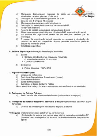 7/11
c) Montagem/ desmontagem materiais de apoio ao evento (mesas +
atoalhados, cadeiras, plantas, pódio, etc.)
d) Colocação da Publicidade dos parceiros da FGP
e) Zona de kiss & Cry para 12 pessoas
f) Montagem/ desmontagem materiais gímnicos
g) Colocação do painel publicidade dos parceiros da FGP
Pódio/Flash interview
h) Reserva de espaço sentado para convidados do Evento
i) Reserva de espaço para fotógrafos oficiais da FGP e comunicação social
j) As equipas de organização devem ter um vestuário idêntico que as
identifique
k) A equipa da organização deverá controlar os acessos e circulação de
pessoas no local da competição. Apenas pessoas acreditadas poderão
circular no recinto de prova.
l) Sinalética no pavilhão
6. Saúde e Segurança (Informação da realização atividade):
a) Saúde:
i. Contacto com Bombeiros - Equipa de Prevenção
(1 ambulância e equipa 1ºs socorros)
ii. Contacto com Hospital
b) Segurança:
i. Policia Municipal / PSP / GNR
7. Higiene das instalações:
a) Limpeza de instalações
b) Recinto de Competição e Aquecimento (treinos)
c) Bancadas de Público
d) Salas da Organização
e) Balneários e Casas de Banho Público
Nota: (considerar reforço durante o evento caso seja verificada a necessidade)
8. Cerimónias de Entrega Prémios:
a) Pódio para os três primeiros classificados (individuais e/ ou equipas)
9. Transporte do Material desportivo, patrocínio e de apoio (emprestado pela FGP ou por
terceiros):
a) Do local de armazenagem para recinto de prova e retorno
10.Seguros (material emprestado pela FGP ou por terceiros):
a) Contratação de seguro, que cubra o valor total do material emprestado à EP
(somente caso exista pedido de apoio na cedência de material desportivo ou
apoio)
 