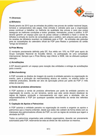 8/11
11.Diversos:
a) Bilheteira
Desde janeiro de 2013 que as entradas de público nas provas de caráter nacional (taças,
torneios e campeonatos) são pagas. Esta entrada é cobrada para que a organização
possa continuar a trabalhar na melhoria da qualidade das provas e para que possa
assegurar as melhores condições a todos: ginastas, treinadores, juízes e público. A EP
deverá garantir um espaço para que se possa colocar a bilheteira e fazer a venda de
bilhetes à entrada do recinto de competição para o público, sem prejuízo para as partes.
As receitas de bilheteira revertem na totalidade para a FGP. As entradas são gratuitas
para as competições do calendário oficial da FGP para filiados e portadores do cartão
"amigo da Ginástica".
b) Prize Money
O montante previamente definido pela EP, fica retido em 10% na FGP para apoio do
Grupo Campeão Nacional do Escalão Sénior, na participação de uma competição
internacional; Sempre que o Prize Money seja inferior a 500€, não se efetuará qualquer
retenção;
c) Acreditações
A EP deverá garantir um espaço para receção das entidades e entrega de acreditações
para o evento.
d) Merchandising:
A FGP concede os direitos de imagem do evento à entidade parceira na organização do
evento, para a produção de merchandising alusivo ao evento, no entanto todos os
materiais produzidos, deverão ser alvo de aprovação prévia por parte da FGP (1 mês
antes do evento)
e) Venda de produtos alimentares:
A FGP autoriza a venda de produtos alimentares por parte da entidade parceira na
organização do evento, ou por terceiros, sendo que esta venda deverá obedecer às
regras de higiene, produção e manuseamento em vigor para a atividade, não se
responsabilizando a FGP por quaisquer questões decorrentes da venda dos referidos
produtos.
f) Captação de Apoios e Patrocínios:
A FGP autoriza a entidade parceira na organização do evento a angariar os apoios e
patrocínios que a mesma entender, desde que estes não colidam de forma direta com os
interesses dos patrocinadores oficiais da FGP, ou com as regras de conduta que regem a
atividade da FGP.
Todos os patrocínios angariados pela entidade organizadora, deverão ser previamente
autorizados pela FGP, reservando-se esta ao direito de não autorizar os mesmos.
 