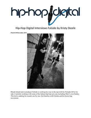 Hip-Hop Digital Interviews Falside by Kristy Steele
Posted 20 December 2011




Rhode Island native producer Falside is working his way to the top with his Nintedo 64 by his
side. Currently working with some of the hottest hip-hop acts out, including Ohio’s own Stalley.
This kid is making his rounds one by one. Get familiar with Falside and his boom-bap
movement.
 