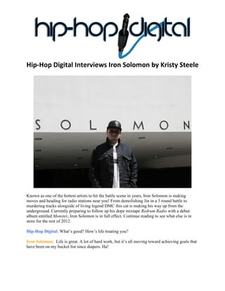 Hip-Hop Digital Interviews Iron Solomon by Kristy Steele




Known as one of the hottest artists to hit the battle scene in years, Iron Solomon is making
moves and heading for radio stations near you! From demolishing Jin in a 3 round battle to
murdering tracks alongside of living legend DMC this cat is making his way up from the
underground. Currently preparing to follow up his dope mixtape Redrum Radio with a debut
album entitled Monster, Iron Solomon is in full effect. Continue reading to see what else is in
store for the rest of 2012.

Hip-Hop Digital: What’s good? How’s life treating you?

Iron Solomon: Life is great. A lot of hard work, but it’s all moving toward achieving goals that
have been on my bucket list since diapers. Ha!
 