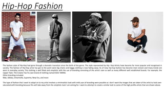 Hip-Hop Fashion
The fashion style of Hip-Hop had gone through a dramatic transition since the birth of the genre. The style represented by Hip- Hop Artists have become far more popular and recognised in
society. The fashion of Hip-Hop artist has got to the point were big chains and baggy clothing is now fading away. As of now, hip-hop fashion has become main stream and many trends are
worn in everyday society. The clothing is well fitted and simplistic with the use of branding consisting of the artist’s own as well as many different well established brands. For example, the
rapper Tyler, The Creator has his own brand of clothing named GOLF WANG.
Other branding included:
Nike, Adidas, Dreamville, Supreme, New Era, and more
The type of fashion that I want to adapt on to my artist involves a minimalistic look with mild uses of branding were possible as I don’t want the images that are taken of the artist to look over-
saturated with branding because this will take away from the simplistic look I am aiming for. I want to attempt to create a similar look to some of the high profile artists that are shown above.
 