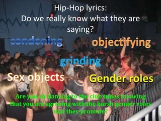 Hip-Hop lyrics:Do we really know what they are saying? condoning objectifying grinding Sex objects Gender roles Are you ok dancing to the club tunes knowing that you are agreeing with the harsh gender roles that they promote? 