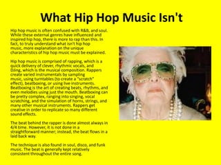 What Hip Hop Music Isn't	Hip hop music is often confused with R&B, and soul. While these external genres have influenced and inspired hip hop, there is more to rap than this. In fact, to truly understand what isn't hip hop music, more explanation on the unique characteristics of hip hop music must be explained. Hip hop music is comprised of rapping, which is a quick delivery of clever, rhythmic vocals, and DJing, which is the musical composition. Rappers create varied instrumentals by sampling music, using turntables (to create a “scratch” effect), beatboxing, or using live instruments. Beatboxing is the art of creating beats, rhythms, and even melodies using just the mouth. Beatboxing can be pretty complex, ranging into singing, vocal scratching, and the simulation of horns, strings, and many other musical instruments. Rappers get creative in order to replicate so many different sound effects. The beat behind the rapper is done almost always in 4/4 time. However, it is not done in a straightforward manner; instead, the beat flows in a laid back way. The technique is also found in soul, disco, and funk music. The beat is generally kept relatively consistent throughout the entire song. 