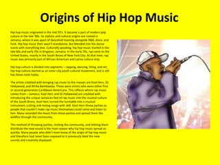 Origins of Hip Hop Music 	Hip hop music originated in the mid 70's. It became a part of modern pop culture in the late '80s. Its stylistic and cultural origins are rooted in Jamaica, where it was apart of dancehall toasting alongside R&B, disco, and funk. Hip hop music then wasn't standalone, but blended into the dance scene with everything else. Culturally speaking, hip hop music started in the late 60s and early 70s in Kingston, Jamaica. In the early 70s, rap came to the United States, mainly in the South Bronx of New York City. At that time, rap music was primarily part of African American and Latino culture only. Hip hop culture is divided into segments – rapping, dancing, DJing, and art. Hip hop culture started as an inner-city youth cultural movement, and it still has those roots today. The artists credited with bringing rap music to the masses are KoolHerc, DJ Hollywood, and AfrikaBambaataa. These were artists who were either first or second generation Caribbean-Americans. This reflects where rap music comes from – Jamaica. KoolHerc and DJ Hollywood are credited with introducing the unique Jamaican feel of rap music into the musical culture of the South Bronx. KoolHerc turned the turntable into a musical instrument, cutting and mixing songs with skill. KoolHerc threw parties so people that couldn't make rap music themselves could come and listen to him. Many recorded the music from these parties and spread them like wildfire through the community. This method of throwing parties, inviting the community, and lettting them distribute the new sound is the main reason why hip hop music spread so quickly. Many people who didn't even know of the origin of hip hop music and therefore had never been exposed to it previously liked the new sounds and creativity displayed. 