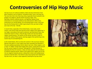 Controversies of Hip Hop Music 	Hip hop music isn't without problems. Many hip hop entertainers have been involved in acts of violence, including murder, arson, and drug use. The mere fact that a lot of hip hop artists, especially those involved in the gangsta rap subgenre, glorify alcohol and drug usage, mass spending, violence towards women, and fighting, exposes these entertainers to increased visibility to law enforcement. While many entertainers are merely talking, not committing these crimes, many fans buy into the fantasy that in order to get ahead in life, you have to fight your way to the top – literally. In recent times, especially in the United States, many clubs, event centers, and concert halls have banned certain rappers from appearing. In Las Vegas, many places that used to welcome rap entertainers have now closed their doors to them, citing the big crowds and riots that follow rappers' performances. The owners of the venues say that in order to protect the safety of their guests, banning rappers from performing is the easiest way of accomplishing this. In the United States, there are fears for women in the rap music industry. Women that dance in music videos have been assaulted and attacked in the past, leading to growing criticism about rap music. Many rappers, such as Sean “P. Diddy” Combs have fought these claims, saying that he himself has the utmost respect for women. Although Mr. Combs attempts to downplay the fears for women, it does not take away the lyrical evidence of violence towards women. Many of the explicit lyrics rappers say on the mic are negative towards women, calling them names and making sexual overtures towards them. That doesn't stop many women from listening to hip hop music, nor does it stop supporters backing the hip hop artists. 